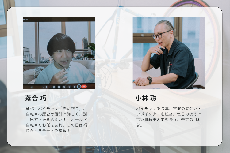 落合 巧さん：自転車の歴史や設計に詳しく、話し出すと止まらないオールド自転車好き。
小林 聡さん：バイチャリで長年、買取の立会い・アポインターを担当。毎日のように古い自転車と向き合う、査定の目利き。